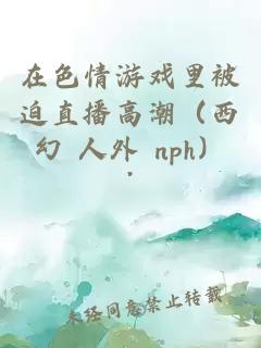 在色情游戏里被迫直播高潮（西幻 人外 nph）